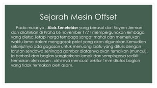 Sejarah Mesin Offset 
Pada mulanya , Alois Senefelder yang berasal dari Bayern Jerman 
dan dilahirkan di Praha 06 november 1771 mempergunakan lembaga 
yang dietsa.Tetapi harga tembaga sangat mahal dan memerlukan 
waktu lama dalam menggosok pelat yang akan digunakan.Kemudian 
selanjutnya ada gagasan untuk menuangi batu yang ditulis dengan 
larutan sendawa sehingga gambar diatasnya akan ternaikan (muncul). 
Ia berhasil dan bagian yangterkena lemak dan sampingnya sedikit 
termakan oleh asam , akhirnya mencuat sekitar 1mm diatas bagian 
yang tidak termakan oleh asam. 
 