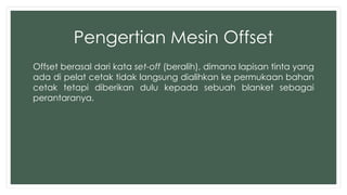 Pengertian Mesin Offset 
Offset berasal dari kata set-off (beralih), dimana lapisan tinta yang 
ada di pelat cetak tidak langsung dialihkan ke permukaan bahan 
cetak tetapi diberikan dulu kepada sebuah blanket sebagai 
perantaranya. 
 