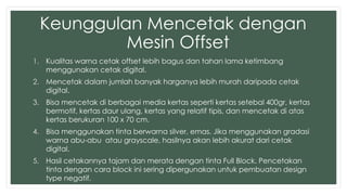 Keunggulan Mencetak dengan 
Mesin Offset 
1. Kualitas warna cetak offset lebih bagus dan tahan lama ketimbang 
menggunakan cetak digital. 
2. Mencetak dalam jumlah banyak harganya lebih murah daripada cetak 
digital. 
3. Bisa mencetak di berbagai media kertas seperti kertas setebal 400gr, kertas 
bermotif, kertas daur ulang, kertas yang relatif tipis, dan mencetak di atas 
kertas berukuran 100 x 70 cm. 
4. Bisa menggunakan tinta berwarna silver, emas. Jika menggunakan gradasi 
warna abu-abu atau grayscale, hasilnya akan lebih akurat dari cetak 
digital. 
5. Hasil cetakannya tajam dan merata dengan tinta Full Block. Pencetakan 
tinta dengan cara block ini sering dipergunakan untuk pembuatan design 
type negatif. 
 