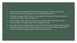 6. Untuk hasil cetak pada jauh lebih tahan lama dan tidak cepat pudar 
warnanya daripada menggunakan mesin digital printing. 
7. Dengan menggunakan mesin ini kita dapat mencetak di kertas yang tipis 
seperti Buku Nota, HVS dan lainnya. 
8. Untuk Harga cetak dalam jumlah yang banyak akan jauh lebih murah 
dibandingkan menggunakan mesin digital printing. 
9. Kita juga dapat menggunakan tinta berwarna Emas dan Silver serta apabila 
kita mencetak dengan warna gradiasi Abu-abu maka hasilnya akan lebih 
akurat daripada menggunakan mesin digital printing. 
 