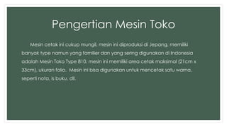 Pengertian Mesin Toko 
Mesin cetak ini cukup mungil, mesin ini diproduksi di Jepang, memiliki 
banyak type namun yang familier dan yang sering digunakan di Indonesia 
adalah Mesin Toko Type 810, mesin ini memiliki area cetak maksimal (21cm x 
33cm), ukuran folio. Mesin ini bisa digunakan untuk mencetak satu warna, 
seperti nota, is buku, dll. 
 