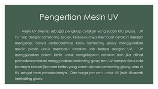 Pengertian Mesin UV 
Mesin UV (Vernis) sebagai pengkilap cetakan yang sudah kita proses. UV 
ini mirip dengan laminating Glossy, kedua-duanya membuat cetakan menjadi 
mengkilap, hanya perbedaannya kalau laminating glossy menggunakan 
media plastic untuk membalut cetakan, lain halnya dengan UV. UV 
menggunakan cairan kimia untuk mengkilapkan cetakan dan jika dilihat 
perbedaancetakan menggunakan laminating glossy dan UV hamper tidak ada 
bedanya kecuali jika raba kertas yang sudah diproses laminating gloosy atau di 
UV sangat teras perbedaannya. Dan harga per senti untuk UV jauh dibawah 
laminating glossy. 
 