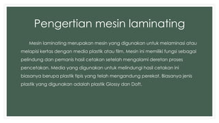 Pengertian mesin laminating 
Mesin laminating merupakan mesin yang digunakan untuk melaminasi atau 
melapisi kertas dengan media plastik atau film. Mesin ini memiliki fungsi sebagai 
pelindung dan pemanis hasil cetakan setelah mengalami deretan proses 
pencetakan. Media yang digunakan untuk melindungi hasil cetakan ini 
biasanya berupa plastik tipis yang telah mengandung perekat. Biasanya jenis 
plastik yang digunakan adalah plastik Glossy dan Doft. 
 