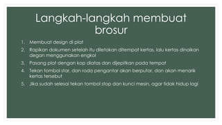 Langkah-langkah membuat 
brosur 
1. Membuat design di plat 
2. Rapikan dokumen setelah itu diletakan ditempat kertas, lalu kertas dinaikan 
degan menggunakan engkol 
3. Pasang plat dengan kop diatas dan dijepitkan pada tempat 
4. Tekan tombol star, dan roda pengantar akan berputar, dan akan menarik 
kertas tersebut 
5. Jika sudah selesai tekan tombol stop dan kunci mesin, agar tidak hidup lagi 
 