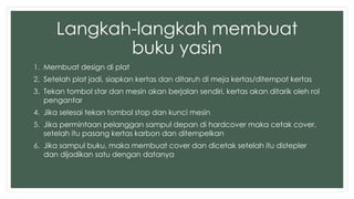 Langkah-langkah membuat 
buku yasin 
1. Membuat design di plat 
2. Setelah plat jadi, siapkan kertas dan ditaruh di meja kertas/ditempat kertas 
3. Tekan tombol star dan mesin akan berjalan sendiri, kertas akan ditarik oleh rol 
pengantar 
4. Jika selesai tekan tombol stop dan kunci mesin 
5. Jika permintaan pelanggan sampul depan di hardcover maka cetak cover, 
setelah itu pasang kertas karbon dan ditempelkan 
6. Jika sampul buku, maka membuat cover dan dicetak setelah itu distepler 
dan dijadikan satu dengan datanya 
 