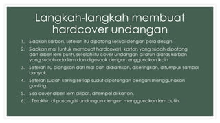 Langkah-langkah membuat 
hardcover undangan 
1. Siapkan karbon, setelah itu dipotong sesuai dengan pola design 
2. Siapkan mal (untuk membuat hardcover), karton yang sudah dipotong 
dan diberi lem putih, setelah itu cover undangan ditaruh diatas karbon 
yang sudah ada lem dan digosook dengan enggunakan ikain 
3. Setelah itu diangkan dari mal dan didiamkan, dikeringkan, ditumpuk sampai 
banyak. 
4. Setelah sudah kering setiap sudut dipotongan dengan menggunakan 
gunting. 
5. Sisa cover diberi lem dilipat, ditempel di karton. 
6. Terakhir, di pasang isi undangan dengan menggunakan lem putih. 
 