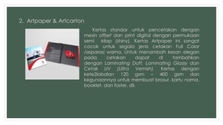 2. Artpaper & Artcarton 
Kertas standar untuk pencetakan dengan 
mesin offset dan print digital dengan permukaan 
semi kilap (shiny). Kertas Artpaper ini sangat 
cocok untuk segala jenis cetakan Full Color 
/separasi warna. Untuk menambah kesan elegan 
pada cetakan dapat di tambahkan 
dengan Laminating Doff, Laminating Glossy dan 
Cetak UV (Ultra Vernish). Kertas dengan 
kete2labalan 120 gsm – 400 gsm dan 
kegunaannya untuk membuat brosur, kartu nama, 
booklet, dan foster, dll. 
 