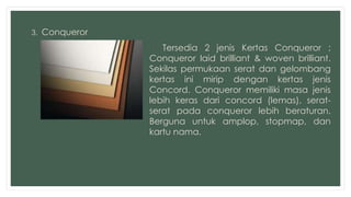 3. Conqueror 
Tersedia 2 jenis Kertas Conqueror ; 
Conqueror laid brilliant & woven brilliant. 
Sekilas permukaan serat dan gelombang 
kertas ini mirip dengan kertas jenis 
Concord. Conqueror memiliki masa jenis 
lebih keras dari concord (lemas), serat-serat 
pada conqueror lebih beraturan. 
Berguna untuk amplop, stopmap, dan 
kartu nama. 
 