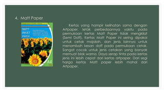 4. Matt Paper 
Kertas yang hampir kelihatan sama dengan 
Artpaper, letak perbedaannya yakitu pada 
permukaan kertas Matt Paper tidak mengkilat 
(Semi Doff). Kertas Matt Paper ini sering dipakai 
untuk cetak majalah, dan jenis lainnya untuk 
menambah kesan doff pada permukaan cetak. 
Sangat cocok untuk jenis cetakan yang banyak 
memuat blok warna. Daya serap tinta pada kertas 
jenis ini lebih cepat dari kertas artpaper. Dari segi 
harga kertas Matt paper lebih mahal dari 
Artpaper. 
 