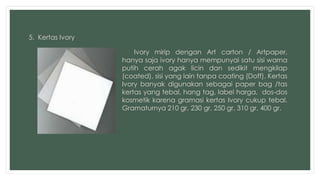 5. Kertas Ivory 
Ivory mirip dengan Art carton / Artpaper, 
hanya saja ivory hanya mempunyai satu sisi warna 
putih cerah agak licin dan sedikit mengkilap 
(coated), sisi yang lain tanpa coating (Doff). Kertas 
Ivory banyak digunakan sebagai paper bag /tas 
kertas yang tebal, hang tag, label harga, dos-dos 
kosmetik karena gramasi kertas Ivory cukup tebal. 
Gramaturnya 210 gr, 230 gr, 250 gr, 310 gr, 400 gr. 
 