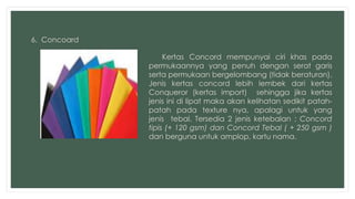 6. Concoard 
Kertas Concord mempunyai ciri khas pada 
permukaannya yang penuh dengan serat garis 
serta permukaan bergelombang (tidak beraturan). 
Jenis kertas concord lebih lembek dari kertas 
Conqueror (kertas import) sehingga jika kertas 
jenis ini di lipat maka akan kelihatan sedikit patah-patah 
pada texture nya, apalagi untuk yang 
jenis tebal. Tersedia 2 jenis ketebalan : Concord 
tipis (+ 120 gsm) dan Concord Tebal ( + 250 gsm ) 
dan berguna untuk amplop, kartu nama. 
 