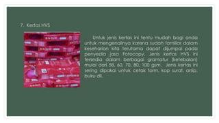 7. Kertas HVS 
Untuk jenis kertas ini tentu mudah bagi anda 
untuk mengenalinya karena sudah familiar dalam 
keseharian kita terutama dapat dijumpai pada 
penyedia jasa Fotocopy. Jenis kertas HVS ini 
tersedia dalam berbagai gramatur (ketebalan) 
mulai dari 58, 60, 70, 80, 100 gsm. Jenis kertas ini 
sering dipakai untuk cetak form, kop surat, arsip, 
buku dll. 
 