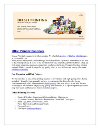 Offset Printing Bangalore
Omkar Print Lab expertise’s in offset printing. We offer bulk
at a reasonable cost.
It is a process where multi coloured
to the printing surface. It is one of the most common ways of creating printed materials. They are
best suited for printing calendars, magazines, brochures, diaries etc. Compared to other prin
methods this is economical for producing quality prints in large volume and mostly falls under
commercial printing.
Our Expertise as Offset Printers
We have the best in class offset printing machine to provide you with high quality prints. Being
an industry leader for over a decade, we have been achieving the desired results for our
customers through offset lithography and
technological advancement for producing quality print materials. It is a great experience for us to
help individuals and businesses benefit from this progress.
Offset Printing Services:
• Diaries, Calendars, Organizers (Minimum Order
• Documents, Manuals, Brochures, Personalized Direct Mail, Catalogues
• Hand Tags, Flaps, Stickers and Labels
• Photo Reproduction, Photos and Charts
• Forms and more
• Printing on product packaging
Bangalore
Omkar Print Lab expertise’s in offset printing. We offer bulk printing of diaries, calendars
It is a process where multi coloured image is transferred from a plate to a rubber blanket and then
to the printing surface. It is one of the most common ways of creating printed materials. They are
best suited for printing calendars, magazines, brochures, diaries etc. Compared to other prin
methods this is economical for producing quality prints in large volume and mostly falls under
Our Expertise as Offset Printers
printing machine to provide you with high quality prints. Being
an industry leader for over a decade, we have been achieving the desired results for our
customers through offset lithography and digital printing. We were always at par with the new
technological advancement for producing quality print materials. It is a great experience for us to
help individuals and businesses benefit from this progress.
ndars, Organizers (Minimum Order – 50 numbers)
Documents, Manuals, Brochures, Personalized Direct Mail, Catalogues
Hand Tags, Flaps, Stickers and Labels
Photo Reproduction, Photos and Charts
product packaging
diaries, calendars etc.,
image is transferred from a plate to a rubber blanket and then
to the printing surface. It is one of the most common ways of creating printed materials. They are
best suited for printing calendars, magazines, brochures, diaries etc. Compared to other printing
methods this is economical for producing quality prints in large volume and mostly falls under
printing machine to provide you with high quality prints. Being
an industry leader for over a decade, we have been achieving the desired results for our
. We were always at par with the new
technological advancement for producing quality print materials. It is a great experience for us to
 