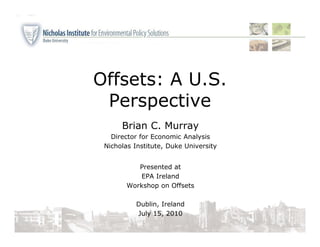 Offsets: A U.S.
 Perspective
      Brian C. Murray
   Director for Economic Analysis
 Nicholas Institute, Duke University


           Presented at
           EPA Ireland
        Workshop on Offsets

          Dublin, Ireland
          July 15, 2010
 