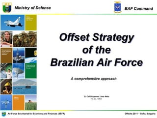 BAF CommandMinistry of Defense
Air Force Secretariat for Economy and Finances (SEFA) Offsets 2011 – Sofia, Bulgaria
Offset Strategy
of the
Brazilian Air Force
A comprehensive approach
Lt Col Diógenes Lima Neto
M.Sc., MBA
 