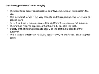 Disadvantage of Plane Table Surveying
• The plane table survey is not possible in unfavourable climate such as rain, fog,
etc.
• This method of survey is not very accurate and thus unsuitable for large scale or
precise work
• As no field book is maintained, plotting at different scale require full exercise.
• The method requires large amount of time to be spent in the field.
• Quality of the final map depends largely on the drafting capability of the
surveyor.
• This method is effective in relatively open country where stations can be sighted
easily.
 