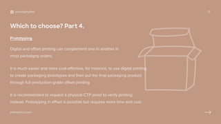 Which to choose? Part 4.
Prototyping
Digital and offset printing can complement one in another in
most packaigng orders.
It is much easier and more cost-effective, for instance, to use digital printing
to create packaging prototypes and then put the final packaging product
through full production-grade offset printing.
It is recommended to request a physical CTP proof to verify printing
instead. Prototyping in offset is possible but requires more time and cost.
packagingtips 10
pakfactory.com
 