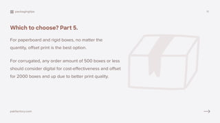 Which to choose? Part 5.
Quantity
For paperboard and rigid boxes, no matter the
quantity, offset print is the best option.
For corrugated, any order amount of 500 boxes or less
should consider digital for cost-effectiveness and offset
for 2000 boxes and up due to better print quality.
packagingtips 11
pakfactory.com
 