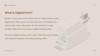 What is Digital Print?
Similar to how your home office laser or inkjet printer works.
Digital print offers quick turnaround times and makes low
volume jobs more affordable. It’s also easier to create
variable data print runs using a digital printing press.
However, digital printers can’t quite match the color fidelity
and material flexibility that offset printing offers.
packagingtips 03
pakfactory.com
 