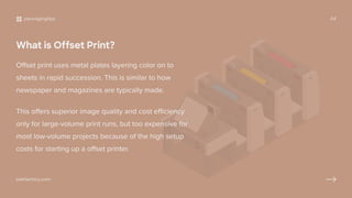 What is Offset Print?
Offset print uses metal plates layering color on to
sheets in rapid succession. This is similar to how
newspaper and magazines are typically made.
This offers superior image quality and cost efficiency
only for large-volume print runs, but too expensive for
most low-volume projects because of the high setup
costs for starting up a offset printer.
packagingtips 04
pakfactory.com
 