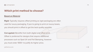 Which print method to choose?
Based on Material
Rigid: Typically requires offset printing as rigid packaging are often
used for luxury packaging. If you’re going to print on luxury boxes,
you should print in offset to get the best quality possible.
Corrugated: Benefits from both digital and offset print.
Offset is preferred for designs that require additional
processes such as Spot UV and Foil Stamping, however
you must order 1000+ to justify its higher price.
packagingtips 05
pakfactory.com
 