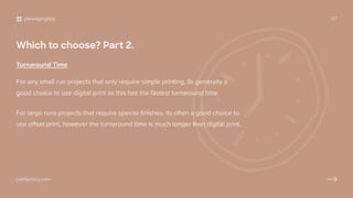 Which to choose? Part 2.
Turnaround Time
For any small run projects that only require simple printing, its generally a
good choice to use digital print as this has the fastest turnaround time.
For large runs projects that require special finishes, its often a good choice to
use offset print, however the turnaround time is much longer than digital print.
packagingtips 07
pakfactory.com
 