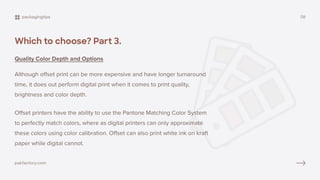 Which to choose? Part 3.
Quality Color Depth and Options
Although offset print can be more expensive and have longer turnaround
time, it does out perform digital print when it comes to print quality,
brightness and color depth.
Offset printers have the ability to use the Pantone Matching Color System
to perfectly match colors, where as digital printers can only approximate
these colors using color calibration. Offset can also print white ink on kraft
paper while digital cannot.
packagingtips 08
pakfactory.com
 