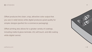 Offset produces the clean, crisp, attractive color output that
you see in retail stores while digital produces great quality for
simpler designs (perfect for e-commerce packaging).
Offset printing also allows for a greater variety of coatings,
including matte & gloss laminate, UV, soft touch, and AQ coating
while digital cannot.
packagingtips 09
pakfactory.com
 