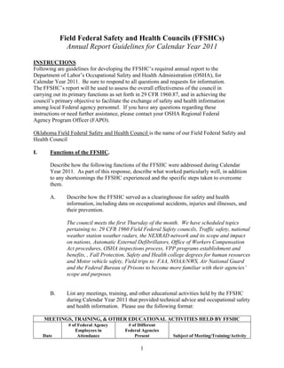 Field Federal Safety and Health Councils (FFSHCs)
               Annual Report Guidelines for Calendar Year 2011

INSTRUCTIONS
Following are guidelines for developing the FFSHC’s required annual report to the
Department of Labor’s Occupational Safety and Health Administration (OSHA), for
Calendar Year 2011. Be sure to respond to all questions and requests for information.
The FFSHC’s report will be used to assess the overall effectiveness of the council in
carrying out its primary functions as set forth in 29 CFR 1960.87, and in achieving the
council’s primary objective to facilitate the exchange of safety and health information
among local Federal agency personnel. If you have any questions regarding these
instructions or need further assistance, please contact your OSHA Regional Federal
Agency Program Officer (FAPO).

Oklahoma Field Federal Safety and Health Council is the name of our Field Federal Safety and
Health Council

I.      Functions of the FFSHC.

        Describe how the following functions of the FFSHC were addressed during Calendar
        Year 2011. As part of this response, describe what worked particularly well, in addition
        to any shortcomings the FFSHC experienced and the specific steps taken to overcome
        them.

        A.     Describe how the FFSHC served as a clearinghouse for safety and health
               information, including data on occupational accidents, injuries and illnesses, and
               their prevention.

               The council meets the first Thursday of the month. We have scheduled topics
               pertaining to: 29 CFR 1960 Field Federal Safety councils, Traffic safety, national
               weather station weather radars, the NEXRAD network and its scope and impact
               on nations, Automatic External Defibrillators, Office of Workers Compensation
               Act procedures, OSHA inspections process, VPP programs establishment and
               benefits, , Fall Protection, Safety and Health college degrees for human resources
               and Motor vehicle safety, Field trips to: FAA, NOAA/NWS, Air National Guard
               and the Federal Bureau of Prisons to become more familiar with their agencies’
               scope and purposes.


        B.     List any meetings, training, and other educational activities held by the FFSHC
               during Calendar Year 2011 that provided technical advice and occupational safety
               and health information. Please use the following format:

     MEETINGS, TRAINING, & OTHER EDUCATIONAL ACTIVITIES HELD BY FFSHC
                # of Federal Agency       # of Different
                    Employees in         Federal Agencies
     Date            Attendance              Present           Subject of Meeting/Training/Activity

                                                1
 