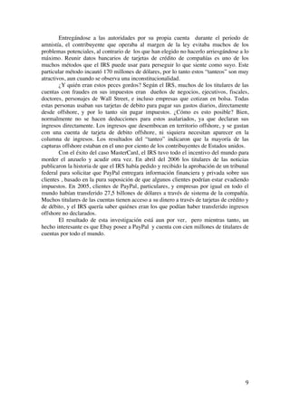  
	
  
9	
  
Entregándose a las autoridades por su propia cuenta durante el periodo de
amnistía, el contribuyente que operaba al margen de la ley evitaba muchos de los
problemas potenciales, al contrario de los que han elegido no hacerlo arriesgándose a lo
máximo. Reunir datos bancarios de tarjetas de crédito de compañías es uno de los
muchos métodos que el IRS puede usar para perseguir lo que siente como suyo. Este
particular método incautó 170 millones de dólares, por lo tanto estos “tanteos” son muy
atractivos, aun cuando se observa una inconstitucionalidad.
¿Y quién eran estos peces gordos? Según el IRS, muchos de los titulares de las
cuentas con fraudes en sus impuestos eran dueños de negocios, ejecutivos, fiscales,
doctores, personajes de Wall Street, e incluso empresas que cotizan en bolsa. Todas
estas personas usaban sus tarjetas de debito para pagar sus gastos diarios, directamente
desde offshore, y por lo tanto sin pagar impuestos. ¿Cómo es esto posible? Bien,
normalmente no se hacen deducciones para estos asalariados, ya que declaran sus
ingresos directamente. Los ingresos que desembocan en territorio offshore, y se gastan
con una cuenta de tarjeta de debito offshore, ni siquiera necesitan aparecer en la
columna de ingresos. Los resultados del “tanteo” indicaron que la mayoría de las
capturas offshore estaban en el uno por ciento de los contribuyentes de Estados unidos.
Con el éxito del caso MasterCard, el IRS tuvo todo el incentivo del mundo para
morder el anzuelo y acudir otra vez. En abril del 2006 los titulares de las noticias
publicaron la historia de que el IRS había pedido y recibido la aprobación de un tribunal
federal para solicitar que PayPal entregara información financiera y privada sobre sus
clientes , basado en la pura suposición de que algunos clientes podrían estar evadiendo
impuestos. En 2005, clientes de PayPal, particulares, y empresas por igual en todo el
mundo habían transferido 27,5 billones de dólares a través de sistema de la compañía.
Muchos titulares de las cuentas tienen acceso a su dinero a través de tarjetas de crédito y
de débito, y el IRS quería saber quiénes eran los que podían haber transferido ingresos
offshore no declarados.
El resultado de esta investigación está aun por ver, pero mientras tanto, un
hecho interesante es que Ebay posee a PayPal y cuenta con cien millones de titulares de
cuentas por todo el mundo.
 
