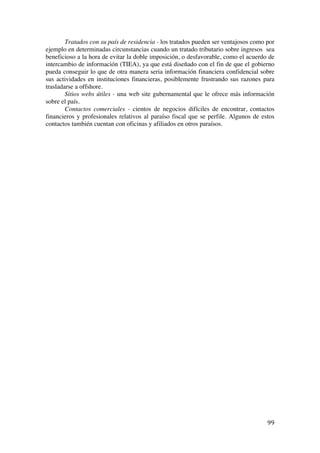  
	
  
99	
  
Tratados con su país de residencia - los tratados pueden ser ventajosos como por
ejemplo en determinadas circunstancias cuando un tratado tributario sobre ingresos sea
beneficioso a la hora de evitar la doble imposición, o desfavorable, como el acuerdo de
intercambio de información (TIEA), ya que está diseñado con el fin de que el gobierno
pueda conseguir lo que de otra manera seria información financiera confidencial sobre
sus actividades en instituciones financieras, posiblemente frustrando sus razones para
trasladarse a offshore.
Sitios webs útiles - una web site gubernamental que le ofrece más información
sobre el país.
Contactos comerciales - cientos de negocios difíciles de encontrar, contactos
financieros y profesionales relativos al paraíso fiscal que se perfile. Algunos de estos
contactos también cuentan con oficinas y afiliados en otros paraísos.
 