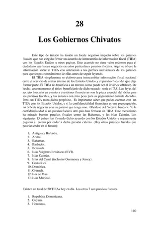  
	
  
100	
  
28
Los Gobiernos Chivatos
Este tipo de tratado ha tenido un fuerte negativo impacto sobre los paraísos
fiscales que han elegido firmar un acuerdo de intercambio de información fiscal (TIEA)
con los Estados Unidos u otros paçises. Este acuerdo no tiene valor redentor para el
ciudadano que hacen negocios en estos particulares paraísos fiscales. Aquí se ofrece la
información sobre el TIEA con antelación a los perfiles individuales de los paraísos
para que tengas conocimiento de ellas antes de seguir leyendo.
El TIEA simplemente se elaboro para intercambiar información fiscal nacional
entre el servicio de rentas interno de los Estados Unidos y el paraíso fiscal del que elija
formar parte. El TIEA no beneficia a un tercero como puede ser el inversor offshore. De
hecho, aparentemente el único beneficiario de dicho tratado seria el IRS. Las leyes del
secreto bancario en cuanto a cuestiones financieras son la pieza esencial del éxito para
los paraísos fiscales, y las razones con más peso para su popularidad durante décadas.
Pero, un TIEA mina dicho propósito. Es importante saber que países cuentan con un
TIEA con los Estados Unidos, y si la confidencialidad financiera es una preocupación,
no debería negociar con un paraíso que tenga uno. Olvídese del “secreto bancario “o la
confidencialidad si un paraíso fiscal u otro país han firmado un TIEA. Este mecanismo
ha minado buenos paraísos fiscales como las Bahamas, y las islas Caimán. Los
siguientes 13 países han firmado dicho acuerdo con los Estados Unidos y seguramente
pagaran el precio por ceder a dicha presión externa. (Hay otros paraísos fiscales que
podrían ceder en el futuro):
1. Antigua y Barbuda.
2. Arubu.
3. Bahamas.
4. Barbados.
5. Bermuda.
6. Islas Vírgenes Británicas (BVI).
7. Islas Caimán.
8. Islas del Canal (inclusive Guernesey y Jersey).
9. Costa Rica.
10. Dominica.
11. Grenada.
12. Isla de Man.
13. Islas Marshall.
Existen un total de 20 TIEAs hoy en día. Los otros 7 son paraísos fiscales.
1. Republica Dominicana.
2. Guyana.
3. Honduras.
 