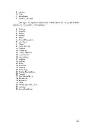  
	
  
101	
  
4. México.
5. Perú.
6. Santa Lucia.
7. Trinidad y Tobago.
Esto deja a los siguientes paraísos que no han firmado un TIEA y por lo tanto
deberían ser considerados en primer lugar:
1. Andorra
2. Anguilla.
3. Austria.
4. Bahrein.
5. Belice.
6. Brunei Darussalam.
7. Islas Cook.
8. Chipre.
9. Dubái (U.A.E).
10. Gibraltar.
11. Hong Kong.
12. Labuan (Malasia).
13. Liechtenstein.
14. Luxemburgo.
15. Madeira.
16. Malasia.
17. Malta.
18. Mauricio.
19. Mónaco.
20. Países bajos.
21. Antillas Neerlandesas.
22. Panamá.
23. Saint Kitts y Nevis.
24. San Vicente.
25. Seychelles.
26. Suiza.
27. Turquía y las Islas Caico.
28. Vanuatu.
29. Samoa Occidental.
 