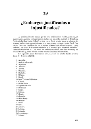  
	
  
102	
  
29
¿Embargos justificados o
injustificados?
A continuación otro tratado que no tiene implicaciones fiscales, pero que, en
algunos casos, permite embargar activos incluso sin una orden judicial. El Tratado de
Asistencia Jurídica Mutua (MLAT) se creó con el fin de ayudar a que se aplicaran las
leyes en las investigaciones criminales, pero no se usa en casos de evasión fiscal. Este
tratado carece de consideración por el debido proceso legal, el cual requiere “causa
probable” en virtud de la cuarta enmienda, y lo sustituye por “sospecha razonable”.
Desde su creación en 1973, 49 países han firmado el acuerdo entre ellos mismos y los
Estados Unidos, y juntos dividen el botín-billones de dólares hasta la fecha.
Los siguientes países han firmado un LMAT con los Estados Unidos efectivo
desde el 1 de enero del 2002:
1. Anguilla.
2. Antigua y Barbuda.
3. Argentina.
4. Australia.
5. Austria.
6. Bahamas.
7. Barbados.
8. Bélgica.
9. Brasil.
10. Islas Vírgenes Británicas.
11. Canadá.
12. Islas Caimán.
13. República Checa.
14. Dominica.
15. Egipto.
16. Estonia.
17. Grecia.
18. Grenada.
19. Hong Kong.
20. Hungría.
21. Israel.
22. Italia.
23. Jamaica.
24. Letonia.
25. Lituania.
26. Luxemburgo.
27. México.
 