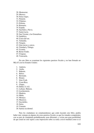  
	
  
103	
  
28. Montserrat.
29. Moroco.
30. Países bajos.
31. Panamá.
32. Filipinas.
33. Polonia.
34. Rumania.
35. España.
36. San Kitts y Nevis.
37. Santa Lucia.
38. San Vicente y las Granadinas.
39. Sudáfrica.
40. Corea del sur.
41. Tailandia.
42. Turquía.
43. Islas turcas y caicos.
44. Trinidad y Tobago.
45. Ucrania.
46. Reino Unido.
47. Uruguay.
48. Venezuela.
En este libro se examinan los siguientes paraísos fiscales y no han firmado un
MLAT con los Estados Unidos:
1. Andorra.
2. Aruba.
3. Bahrain.
4. Belice.
5. Bermuda.
6. Brunei.
7. Islas Cook.
8. Costa Rica.
9. Chipre.
10. Dubái, U.A.E.
11. Labuan, Malasia.
12. Liechtenstein.
13. Madeira.
14. Malta.
15. Monaco.
16. Mauricio.
17. Seychelles.
18. Suiza.
19. Vanuatu.
20. Samoa occidental.
Para los ciudadanos no estadounidenses que estén leyendo este libro, podría
haber más ventajas en algunos de estos paraísos fiscales ya que los tratados competentes
con su país de ciudadanía probablemente sean diferentes, y exista una gran posibilidad
de que usted no esté sujeto a una imposición sobre su renta a nivel mundial como es el
 