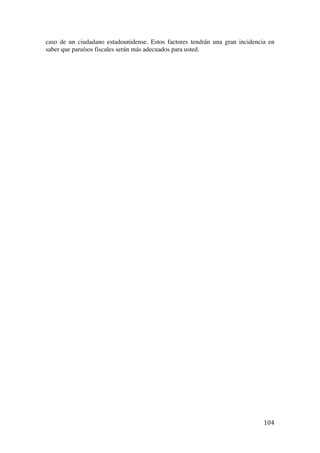  
	
  
104	
  
caso de un ciudadano estadounidense. Estos factores tendrán una gran incidencia en
saber que paraísos fiscales serán más adecuados para usted.
 