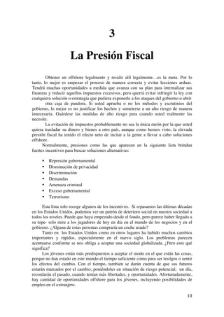  
	
  
10	
  
3
La Presión Fiscal
Obtener un offshore legalmente y residir allí legalmente…es la meta. Por lo
tanto, lo mejor es empezar el proceso de manera correcta y evitar lecciones arduas.
Tendrá muchas oportunidades a medida que avanza con su plan para internalizar sus
finanzas y reducir aquellos impuestos excesivos, pero querrá evitar infringir la ley con
cualquiera solución o estrategia que pudiera exponerle a los ataques del gobierno o abrir
otra caja de pandora. Si usted aprueba o no los métodos y escrutinios del
gobierno, lo mejor es no justificar los hechos y someterse a un alto riesgo de manera
innecesaria. Guárdese las medidas de alto riesgo para cuando usted realmente las
necesite.
La evitación de impuestos probablemente no sea la única razón por la que usted
quiera trasladar su dinero y bienes a otro país, aunque como hemos visto, la elevada
presión fiscal ha tenido el efecto neto de incitar a la gente a llevar a cabo soluciones
offshore.
Normalmente, presiones como las que aparecen en la siguiente lista brindan
fuertes incentivos para buscar soluciones alternativas:
§ Represión gubernamental
§ Disminución de privacidad
§ Discriminación
§ Demandas
§ Amenaza criminal
§ Exceso gubernamental
§ Terrorismo
Esta lista solo recoge algunos de los incentivos. Si repasamos las últimas décadas
en los Estados Unidos, podemos ver un patrón de deterioro social en nuestra sociedad a
todos los niveles. Puede que haya empezado desde el fondo, pero parece haber llegado a
su tope- solo mire a los jugadores de hoy en día en el mundo de los negocios y en el
gobierno. ¿Alguna de estas personas compraría un coche usado?
Tanto en los Estados Unidos como en otros lugares ha habido muchos cambios
importantes y rápidos, especialmente en el nuevo siglo. Los problemas parecen
acentuarse conforme se nos obliga a aceptar una sociedad globalizada. ¿Pero esto qué
significa?
Los jóvenes están más predispuestos a aceptar el modo en el que están las cosas,
porque no han estado en este mundo el tiempo suficiente como para ser testigos o sentir
los efectos del cambio. Con el tiempo, también se darán cuenta de que sus futuros
estarán marcados por el cambio, poniéndoles en situación de riesgo potencial; un día,
recordarán el pasado, cuando tenían más libertades, y oportunidades. Afortunadamente,
hay cantidad de oportunidades offshore para los jóvenes, incluyendo posibilidades de
empleo en el extranjero.
 