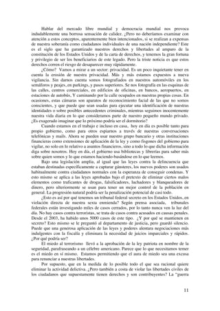  
	
  
11	
  
Hablar del mercado libre mundial y democracia mundial nos provoca
indudablemente una borrosa sensación de calidez. ¿Pero no deberíamos examinar con
atención a estos conceptos, aparentemente bien intencionados, si se realizan a expensas
de nuestra soberanía como ciudadanos individuales de una nación independiente? Este
es el siglo que ha garantizado nuestros derechos y libertades al amparo de la
constitución de los Estados Unidos y de la carta de derechos, y tenemos la gran fortuna
y privilegio de ser los beneficiarios de este legado. Pero la triste noticia es que estos
derechos corren el riesgo de desaparecer muy rápidamente.
¿Cómo? Vamos a mirar a un sector: privacidad. Es un poco inquietante tener en
cuenta la erosión de nuestra privacidad. Más y más estamos expuestos a nueva
vigilancia. Sin darnos cuenta somos fotografiados en nuestros automóviles en los
semáforos y peajes, en parkings, y pasos superiores. Se nos fotografía en las esquinas de
las calles, centros comerciales, en edificios de oficinas, en bancos, aeropuertos, en
estaciones de autobús, Y caminando por la calle ocupados en nuestras propias cosas. En
ocasiones, estas cámaras son aparatos de reconocimiento facial de las que no somos
conscientes, y que puede que sean usadas para ejecutar una identificación de nuestras
identidades o sobre posibles antecedentes criminales, mientras seguimos inocentemente
nuestra vida diaria en lo que consideramos parte de nuestro pequeño mundo privado.
¿Es exagerado imaginar que lo próximo podría ser el dormitorio?
Cuando estamos en el trabajo e incluso en casa, hoy en día es posible tanto para
propio gobierno, como para otros espiarnos a través de nuestras conversaciones
telefónicas y mails. Ahora se pueden usar nuestro grupo bancario y otras instituciones
financieras como extensiones de aplicación de la ley y como fisgones del gobierno para
vigilar, no solo en lo relativo a asuntos financieros, sino a todo lo que dicha información
diga sobre nosotros. Hoy en día, el gobierno usa bibliotecas y librerías para saber más
sobre quien somos y lo que estamos haciendo-basándose en lo que leemos.
Bajo una legislación amplia, al igual que las leyes contra la delincuencia que
estaban destinadas específicamente a capturar gánsteres, los nuevos poderes son usados
habitualmente contra ciudadanos normales con la esperanza de conseguir condenas. Y
esto mismo se aplica a las leyes aprobadas bajo el pretexto de eliminar ciertos malos
elementos como traficantes de drogas, falsificadores, luchadores y blanqueadores de
dinero, pero ulteriormente se usan para tener un mejor control de la población en
general. La progresión natural podría ser la penalización potencial de casi todo.
¿Esto es así por qué tenemos un tribunal federal secreto en los Estados Unidos, en
violación directa de nuestra sexta enmienda? Según prensa asociada, tribunales
federales están investigando miles de casos cerrados, por lo tanto nunca ven la luz del
día. No hay casos contra terroristas, se trata de casos contra acusados en causas penales.
Desde el 2003, ha habido unos 5000 casos de este tipo. ¿Y por qué se mantienen en
secreto? Esto mismo se le preguntó al departamento de justicia, pero guardó silencio.
Puede que una generosa aplicación de las leyes y poderes alentara negociaciones más
indulgentes con la fiscalía y eliminara la necesidad de juicios imparciales y rápidos.
¿Por qué podría ser?
El miedo al terrorismo llevó a la aprobación de la ley patriota en nombre de la
seguridad, parafraseando a un célebre americano. Parece que lo que necesitamos temer
es el miedo en sí mismo. Estamos permitiendo que el aura de miedo sea una excusa
para renunciar a nuestras libertades.
Por supuesto, que en la medida de lo posible todo el que sea racional quiere
eliminar la actividad delictiva. ¿Pero también a costa de violar las libertades civiles de
los ciudadanos que supuestamente tienen derechos y son contribuyentes? La “guerra
 