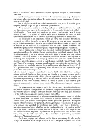  
	
  
12	
  
contra el terrorismo” sospechosamente empieza a parecer una guerra contra nuestras
libertades.
Increíblemente, una encuesta reciente de los americanos desveló que la inmensa
mayoría aprueba estas tácticas a favor del antiterrorismo porque creen que es el precio a
pagar por la libertad.
Bien, si el público americano está dispuesto a creer esto, no es de extrañar que el
congreso ratifique lo que sea que el presidente quiera vender.
No es demasiado tarde y todavía hay medidas que podemos llevar a cabo cada
uno de nosotros para preservar los valores claves de soberanía, libertad, privacidad, e
individualidad. Estos puede que requieran un trabajo concienzudo, pero la causa
merece la pena, y el grado de nuestro éxito puede depender de cómo de seria
consideremos la amenaza. Por lo tanto, se requiere adoptar iniciativas más audaces.
La privacidad es un importante factor que sirve para aislarnos de todas las
formas de opresión e intrusión por parte del gobierno, u otras personas y entidades
cuyos motivos es muy poco probable que nos beneficien. En la raíz de la cuestión está
el derecho de un individuo a la soberanía, que en teoría, debería conllevar más
credibilidad que cualquier derecho otorgado a un gobierno por su propia ciudadanía.
Pero si creemos que ya hemos visto lo peor en cuanto al tema de privacidad, solo
necesitamos volver a las noticias. Hay un movimiento en curso hacía una sola forma de
identidad personal, y no solo estamos charlando sobre la nueva idea para tarjetas
nacionales de identificación (ID). La conversación además trata de la tecnología de un
microchip-para incorporarlo en tu cuerpo- y sobre los usos que están siendo seriamente
discutidos en ciertos círculos a cerca de identificación y control. ¿Quién? Usted. Habrá
muy “buenos” argumentos , algunos verdaderamente muy optimistas que apoyen este
plan, pero una vez instalado, como en el caso del impuesto sobre la renta “temporal” de
1913, probablemente nunca desaparecerá y se sacara partido de esto mas allá de lo que
pueda alcanzar nuestra imaginación.
Además, todavía se siguen empleando otros medios de identificación física, a parte del
antiguo registro de huellas dactilares, como, por ejemplo, la lectura de retina de tus ojos
para realizar una identificación fiable. ¿Suena a película? Bien, la tecnología está
avanzando rápidamente y el tema de nuestra privacidad es de interés fundamental. Mi
esperanza es que todos nosotros estemos en alerta en cuanto a esta cuestión para
preservar nuestros otros valores, como nuestra libertad, nuestros ingresos y nuestros
bienes.
Lo importante es que tanto conciencia del cambio como los cambios inminentes
que puedan amenazar o comprometer sus libertades y seguridad financiera deberían ser
una prioridad en estos tiempos, junto con el interés en lo que usted haga para minimizar
o evitar problemas innecesarios o consecuencias indeseables.
Aunque las formas creativas y legales para evitar impuestos excesivos brindan
un tema merecedor, los ataques hacía nosotros se pueden presentar de numerosas
formas, como por ejemplo disminuyendo nuestra privacidad personal. Cualquiera
presión exterior (opresión por parte del gobierno, problemas económicos o lo que sea)
lleva consigo una cantidad de problemas que pueden venir con el territorio, y
necesitamos examinarlos en relación a nuestra propia existencia. ¿Se requiere acción?
Puede que ayude el hecho de pensar en proteger su libertad como si fuera un juego en el
que tiene la intención de ganar. La gente tiene más poder del que ellos mismos creen
tener, pero, por lo tanto, sea eficaz, debe identificar el problema y ejercer las
soluciones. ¡Ahora es el momento!
Puede que empiece haciendo una amplia lista de sus metas y llevarlas a cabo.
Incluya las presiones negativas que le retan a diario. Después, haga una lista de las
 