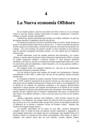  
	
  
14	
  
4
La Nueva economía Offshore
En un mundo perfecto, usted no necesitaría este libro. Como no es así, la buena
noticia es que hay muchos aspectos interesantes en cuanto a desplazarse a territorios
offshore, y muchas ventajas considerables.
También hay algunas dificultades que pueden ser evitadas, sabiendo a lo que hay
que prestar atención y ocupándose usted mismo del reto.
El mundo de los paraísos fiscales ha cambiado desde sus inicios, desde la época en
la que se recaudó el primer dólar fiscal (o dracma etc.). Y como el concepto de paraísos
fiscales seguros ha evolucionado y recibido más atención, más gente ha reconocido sus
ventajas. Así, con el tiempo, los paraísos fiscales se han convertido en una amenaza
para las naciones emergentes del primer mundo y su voraz apetito por los impuestos
sobre la renta.
Resulta interesante, como las grandes potencias han presionado a los centros
offshore, y muchos ahora los llaman centros financieros internacionales (IFCs), en lugar
de centros financieros offshore o paraísos fiscales. Y otras primeras potencias
mundiales como Suiza y Austria no son paraísos fiscales propiamente dichos tal y como
los conocemos, pero son importantes centros bancarios, a la vez que paraísos estables y
seguros para dinero y bienes.
De cualquier modo, los impuestos deberían ser solo uno de los fundamentos
sólidos para trasladarse a territorio offshore.
Los dos paraísos fiscales más antiguos del mundo son Liechtenstein y Panamá,
remontándose al año 1920, y ambos han sido dos de mis paraísos fiscales favoritos
durante años.
La verdadera evolución en cuanto a paraísos fiscales comenzó en las décadas de
1960 y 1970, cuando la legislación de los paraísos fiscales en estos países era todavía
clara, pero con una rápida evolución hacía el fuego de las sedes y sus autogobiernos. En
la década de los ochenta, los gobiernos extranjeros y las agencias internacionales
empezaron a ejercer presión, que después incrementaron en la década de los noventa
con la esperanza de legislar estas jurisdicciones fuera del planeta. Sin embargo, muchos
paraísos fiscales capearon bien el temporal. Simplemente unos pocos se mantuvieron
más firmes al no dejarse intimidar, y hoy en día unos pocos de estos son las mejores
elecciones.
Algunos importantes paraísos como Bahamas e Islas Caimán, fueron los más
afectados. A las Bahamas, esta antigua cabeza de cartel de todos los paraísos fiscales,
hoy en día ya no se les consideran útiles, porque ellas mismas se han dejado sacudir por
la influencia de su enorme y poderoso vecino, los Estados Unidos. Además, hay
muchos otros lugares mejores para ir.
Los perfiles individuales de los países en este libro, incluyen información
completa sobre el estado de todos los paraísos fiscales importantes y disponibles en
estos tiempos interesantes. Los lugares que no se mencionan (por ejemplo Nauru en el
Pacífico Central) no merecen la pena seguir examinándolos. Esto mismo se aplica a
cualquier otro paraíso fiscal que no esté incluido, excepto algunos lugares
 