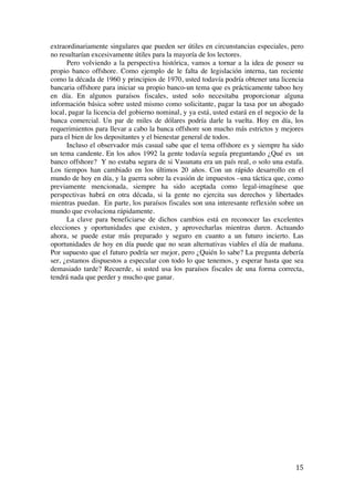  
	
  
15	
  
extraordinariamente singulares que pueden ser útiles en circunstancias especiales, pero
no resultarían excesivamente útiles para la mayoría de los lectores.
Pero volviendo a la perspectiva histórica, vamos a tornar a la idea de poseer su
propio banco offshore. Como ejemplo de le falta de legislación interna, tan reciente
como la década de 1960 y principios de 1970, usted todavía podría obtener una licencia
bancaria offshore para iniciar su propio banco-un tema que es prácticamente taboo hoy
en día. En algunos paraísos fiscales, usted solo necesitaba proporcionar alguna
información básica sobre usted mismo como solicitante, pagar la tasa por un abogado
local, pagar la licencia del gobierno nominal, y ya está, usted estará en el negocio de la
banca comercial. Un par de miles de dólares podría darle la vuelta. Hoy en día, los
requerimientos para llevar a cabo la banca offshore son mucho más estrictos y mejores
para el bien de los depositantes y el bienestar general de todos.
Incluso el observador más casual sabe que el tema offshore es y siempre ha sido
un tema candente. En los años 1992 la gente todavía seguía preguntando ¿Qué es un
banco offshore? Y no estaba segura de si Vasunatu era un país real, o solo una estafa.
Los tiempos han cambiado en los últimos 20 años. Con un rápido desarrollo en el
mundo de hoy en día, y la guerra sobre la evasión de impuestos –una táctica que, como
previamente mencionada, siempre ha sido aceptada como legal-imagínese que
perspectivas habrá en otra década, si la gente no ejercita sus derechos y libertades
mientras puedan. En parte, los paraísos fiscales son una interesante reflexión sobre un
mundo que evoluciona rápidamente.
La clave para beneficiarse de dichos cambios está en reconocer las excelentes
elecciones y oportunidades que existen, y aprovecharlas mientras duren. Actuando
ahora, se puede estar más preparado y seguro en cuanto a un futuro incierto. Las
oportunidades de hoy en día puede que no sean alternativas viables el día de mañana.
Por supuesto que el futuro podría ser mejor, pero ¿Quién lo sabe? La pregunta debería
ser, ¿estamos dispuestos a especular con todo lo que tenemos, y esperar hasta que sea
demasiado tarde? Recuerde, si usted usa los paraísos fiscales de una forma correcta,
tendrá nada que perder y mucho que ganar.
 