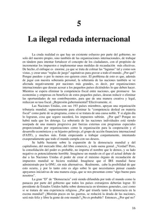  
	
  
16	
  
5
La ilegal redada internacional
La cruda realidad es que hay un existente esfuerzo por parte del gobierno, no
solo del nuestro propio, sino también de las organizaciones internacionales, de trabajar
en tándem para intentar fortalecer el concepto de los ciudadanos, con el propósito de
incrementar los impuestos e implementar unas medidas de recaudación más efectivas.
De hecho, el enfoque es enorme, ya que se trata de colmar las “lagunas” tal y como son
vistas, y crear unas “reglas de juego” equitativas para gravar a todo el mundo. ¿Por qué?
Porque pueden- o por lo menos eso quieren creer. El problema de esto es que, además
de jugar con nuestra soberanía personal, la soberanía de las naciones también se ve
afectada negativamente por naciones más grandes, es decir, por organizaciones
internacionales que desean acosar a los pequeños países diciéndoles lo que deben hacer.
Mientras se espera eliminar la competencia fiscal entre naciones, que promueve las
economías y empresas en beneficio de estos pequeños países, desean reducir o eliminar
las oportunidades de sus contribuyentes, para que de una manera creativa y legal,
reduzcan su tasa fiscal. ¿Represión gubernamental? Efectivamente, sí.
Las Naciones Unidas, con sus 193 países miembros, apoyan una organización
tributaria mundial, supuestamente para eliminar la “competencia desleal en materia
fiscal” como parte de su programa, como si se tratara de una causa noble. Y si algún día
lo lograran, cosa que seguro sucederá, los impuestos subirán. ¿Por qué? Porque no
habrá nada que los detenga. La soberanía de las naciones individuales está siendo
usurpada de una manera progresiva por fuerzas externas con programas especiales
proporcionados por organizaciones como la organización para la cooperación y el
desarrollo económicos y su hijastro pelirrojo, el grupo de acción financiera internacional
(FATF), y muchos más. Están empezando a trabajar conjuntamente, intentando
exasperadamente que todo el mundo cumpla con sus deseos.
Se habla bastante sobre la expansión de la democracia mundial y del
capitalismo, del mercado libre, del libre comercio, y todo suena genial. ¿Verdad? Pero,
la consolidación del poder es probable, no importa el nombre que le demos, y su lado
negativo es potencialmente horrible. Imagínese un mundo en el que el actual debate de
dar a las Naciones Unidas el poder de crear el máximo órgano de recaudación de
impuestos mundial se hiciera realidad. Imagínese que el IRS mundial fuese
administrado por la ONU, sin más alternativas. Realmente, cabe la posibilidad de que
esto ocurra, y por lo tanto esto es algo sobre lo que necesitamos pensar cuando
apoyamos iniciativas de una manera ciega, que se nos presentan como “algo bueno para
nosotros”.
La gran “D” de “Democracia” está siendo difundida por todo el mundo como la
panacea por parte del gobierno que todos los países extranjeros deberían lograr. El
presidente de Estados Unidos habla sobre democracia en términos generales, casi como
si se tratara de una experiencia religiosa. ¿Por qué triunfa tanto la democracia en la
escena mundial? ¿Morirán pocos en las guerras, se reducirá la deuda de las naciones,
será más feliz y libre la gente de este mundo? ¿No es probable? Entonces, ¿Por qué no?
 