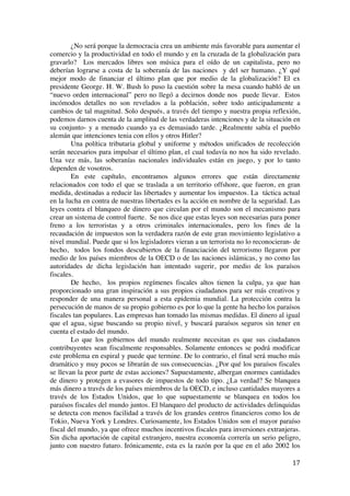  
	
  
17	
  
¿No será porque la democracia crea un ambiente más favorable para aumentar el
comercio y la productividad en todo el mundo y en la cruzada de la globalización para
gravarlo? Los mercados libres son música para el oído de un capitalista, pero no
deberían lograrse a costa de la soberanía de las naciones y del ser humano. ¿Y qué
mejor modo de financiar el último plan que por medio de la globalización? El ex
presidente George. H. W. Bush lo puso la cuestión sobre la mesa cuando habló de un
“nuevo orden internacional” pero no llegó a decirnos donde nos puede llevar. Estos
incómodos detalles no son revelados a la población, sobre todo anticipadamente a
cambios de tal magnitud. Solo después, a través del tiempo y nuestra propia reflexión,
podemos darnos cuenta de la amplitud de las verdaderas intenciones y de la situación en
su conjunto- y a menudo cuando ya es demasiado tarde. ¿Realmente sabía el pueblo
alemán que intenciones tenia con ellos y otros Hitler?
Una política tributaria global y uniforme y métodos unificados de recolección
serán necesarios para impulsar el último plan, el cual todavía no nos ha sido revelado.
Una vez más, las soberanías nacionales individuales están en juego, y por lo tanto
dependen de vosotros.
En este capítulo, encontramos algunos errores que están directamente
relacionados con todo el que se traslada a un territorio offshore, que fueron, en gran
medida, destinadas a reducir las libertades y aumentar los impuestos. La táctica actual
en la lucha en contra de nuestras libertades es la acción en nombre de la seguridad. Las
leyes contra el blanqueo de dinero que circulan por el mundo son el mecanismo para
crear un sistema de control fuerte. Se nos dice que estas leyes son necesarias para poner
freno a los terroristas y a otros criminales internacionales, pero los fines de la
recaudación de impuestos son la verdadera razón de este gran movimiento legislativo a
nivel mundial. Puede que si los legisladores vieran a un terrorista no lo reconocieran- de
hecho, todos los fondos descubiertos de la financiación del terrorismo llegaron por
medio de los países miembros de la OECD o de las naciones islámicas, y no como las
autoridades de dicha legislación han intentado sugerir, por medio de los paraísos
fiscales.
De hecho, los propios regímenes fiscales altos tienen la culpa, ya que han
proporcionado una gran inspiración a sus propios ciudadanos para ser más creativos y
responder de una manera personal a esta epidemia mundial. La protección contra la
persecución de manos de su propio gobierno es por lo que la gente ha hecho los paraísos
fiscales tan populares. Las empresas han tomado las mismas medidas. El dinero al igual
que el agua, sigue buscando su propio nivel, y buscará paraísos seguros sin tener en
cuenta el estado del mundo.
Lo que los gobiernos del mundo realmente necesitan es que sus ciudadanos
contribuyentes sean fiscalmente responsables. Solamente entonces se podrá modificar
este problema en espiral y puede que termine. De lo contrario, el final será mucho más
dramático y muy pocos se librarán de sus consecuencias. ¿Por qué los paraísos fiscales
se llevan la peor parte de estas acciones? Supuestamente, albergan enormes cantidades
de dinero y protegen a evasores de impuestos de todo tipo. ¿La verdad? Se blanquea
más dinero a través de los países miembros de la OECD, e incluso cantidades mayores a
través de los Estados Unidos, que lo que supuestamente se blanquea en todos los
paraísos fiscales del mundo juntos. El blanqueo del producto de actividades delinquidas
se detecta con menos facilidad a través de los grandes centros financieros como los de
Tokio, Nueva York y Londres. Curiosamente, los Estados Unidos son el mayor paraíso
fiscal del mundo, ya que ofrece muchos incentivos fiscales para inversiones extranjeras.
Sin dicha aportación de capital extranjero, nuestra economía correría un serio peligro,
junto con nuestro futuro. Irónicamente, esta es la razón por la que en el año 2002 los
 