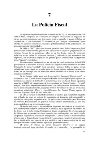  
	
  
21	
  
7
La Policía Fiscal
La organización para el desarrollo económico (OECD), es una organización con
sede en Paris, compuesta en su mayoría por antiguos recaudadores de impuestos de
varias naciones industriales, que tiene como objetivo expandir el poder global de su
composición, la cual comprende 30 democracias que “trabajan conjuntamente” para
abordar los desafíos económicos, sociales y gubernamentales de la globalización, así
como para explotar oportunidades.
En 1998, la OECD público un informe que tenía como titulo Competencia fiscal
perniciosa en un movimiento agresivo para obstaculizar a los países que promovían las
ventajas fiscales de su jurisdicción sobre las de los demás- países de impuestos
reducidos versus países de impuestos elevados, y animarles a que aumentaran sus
impuestos, así no atraerían capital de los grandes países. Promovieron su argumento
como “equidad” entre países.
Pero esto es una mera estrategia por parte de los estados miembros de la OECD
para eliminar la pérdida de actividad comercial e ingresos como resultado de su sobre
tributación. Si dicha “equidad” fuera verosímil, entonces todos los países serian
culpables de promocionar sus ventajas sobre las de sus vecinos, inclusive los países de
la OECD. Sin embargo, solo los países que no son miembros de la misma, están siendo
tomados como blanco.
En los Estados Unido, a este tipo de escenario lo llamamos “libre mercado” , o
competencia leal. E, irónicamente aunque los Estados Unidos al principio acogieron los
métodos poco limpios de la OECD, el gobierno llegó a la conclusión de que apoyar la
cause de la OECD iría en detrimento de la economía de los Estados Unidos. ¿Por qué?
Porque, como se ha mencionado anteriormente, los Estados Unidos actualmente son el
mayor paraíso fiscal del mundo, atrayendo trillones de ventajas fiscales de inversiones
extranjeras anualmente. Clara, y entendiblemente los Estados Unidos apoyan el
concepto de paraíso fiscal. No para nadie más.
La OECD incluso ha intentado embaucar a aquellos que escuchaban creyendo
que el hecho de tener un sistema de recaudación de impuestos más armonizado y
equilibrado entre países no perjudicaría a las naciones subdesarrolladas, pero demuestra
lo contrario. Efectivamente, los paraísos fiscales sufrirían enormemente, ya que hay
poca mas industria que apoye sus economías.
El nombre del juego es recaudación de impuestos internacional y centralizada.
Los contribuyentes deberían cooperar por la amenaza de la legislación de combate de
las drogas y de la lucha contra el blanqueo de dinero con penas civiles severas, que, en
los últimos años, se promocionó como un medio para muchos países para hacer cumplir
sus propios esquemas de recaudación de impuestos. La lucha contra la delincuencia fue
el juego que se dispensó para vender dichas leyes, como por ejemplo el terrorismo, que
fue la justificación para aprobar el acto patriótico con su comprensiva ley de anti
blanqueo de dinero, además de otras injusticias que también incluía.
El grupo de trabajo de acción financiera (FATF) es un órgano
intergubernamental, cuyo propósito declarado es el desarrollo y la promoción de
 