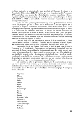  
	
  
22	
  
políticas nacionales e internacionales para combatir el blanqueo de dinero y la
financiación del terrorismo. El FATF sostiene que es un “organismo político” creado en
1989, que trabaja para generar La voluntad política necesaria para obtener reformas
reguladas y legislativas en estas áreas. Es el ala de la lucha contra el blanqueo de dinero
de la OECD. El FATF ha publicado las “cuarenta mas nueve recomendaciones” para
conseguir este objetivo.
Como con otras agencias gubernamentales y cuasi - gubernamentales, muchas
tienen un programa que no se revela en su declaración de misión expresa. En la
superficie, su propósito aparenta ser incluso noble, como “bueno versus malo”. Aquí,
dicho propósito inspirador, supuestamente va orientado a eliminar el blanqueo de dinero
y la financiación del terrorismo. Pues bien, la mayoría de nosotros estaríamos de
acuerdo que acabar con el crimen es bueno, incluso critico. Pero, ¿hasta qué punto
podemos permitir que burócratas demasiado entusiastas pongan en peligro la soberanía
de nuestra nación, y otras naciones, o que nos fuercen a renunciar a nuestros derechos y
soberanía a cambio de impulsar su agenda?
Cada día más leyes son aprobadas en nombre de la seguridad con el fin de
protegernos de terroristas y criminales. ¿Quién las necesita realmente? Como el filosofo
Tacitus determinó “cuanto más corrupto es el estado; mas numerosas son las leyes”.
La constitución de los Estados Unidos dejó la justicia penal para el estados.
Solamente tres delitos federales fueron escritos en la constitución original, pero han
aumentado de forma exponencial en las últimas tres décadas. Hoy en día tenemos unos
cuatro mil crímenes federales. Aquí es donde necesitamos una clara diferenciación, no
una legislación general escrita y diseñada para criminalizarlo todo y a todo el mundo,
basada en la necesidad de ese momento. Aquí el daño inherente ocurre cuando se abusa
de este tipo de legislación para condenar a personas que han cometido infracciones de
carácter más leve, o que no constituyen un crimen en absoluto.
¿El propósito de la ley es protegernos del crimen y de los criminales, o de tener
un mayor control sobre nosotros, y la amenaza insinuada hacia nosotros como
ciudadanos e individuos? Esta cuestión merece un examen más profundo.
Estos son los países del mundo que se han hecho miembros del grupo de trabajo de
acción financiera:
• Argentina
• Irlanda
• Australia
• Italia
• Austria
• Japón
• Bélgica
• Luxemburgo
• Brasil
• México
• Canadá
• Los países bajos
• Dinamarca
• Nueva Zelanda
• Comisión europea
• Noruega
• Finlandia
 