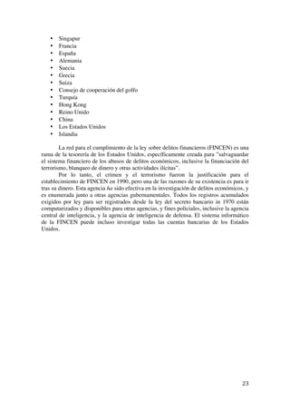  
	
  
23	
  
• Singapur
• Francia
• España
• Alemania
• Suecia
• Grecia
• Suiza
• Consejo de cooperación del golfo
• Turquía
• Hong Kong
• Reino Unido
• China
• Los Estados Unidos
• Islandia
La red para el cumplimiento de la ley sobre delitos financieros (FINCEN) es una
rama de la tesorería de los Estados Unidos, específicamente creada para ”salvaguardar
el sistema financiero de los abusos de delitos económicos, inclusive la financiación del
terrorismo, blanqueo de dinero y otras actividades ilícitas”.
Por lo tanto, el crimen y el terrorismo fueron la justificación para el
establecimiento de FINCEN en 1990, pero una de las razones de su existencia es para ir
tras su dinero. Esta agencia ha sido efectiva en la investigación de delitos económicos, y
es enumerada junto a otras agencias gubernamentales. Todos los registros acumulados
exigidos por ley para ser registrados desde la ley del secreto bancario in 1970 están
computarizados y disponibles para otras agencias, y fines policiales, inclusive la agencia
central de inteligencia, y la agencia de inteligencia de defensa. El sistema informático
de la FINCEN puede incluso investigar todas las cuentas bancarias de los Estados
Unidos.
 