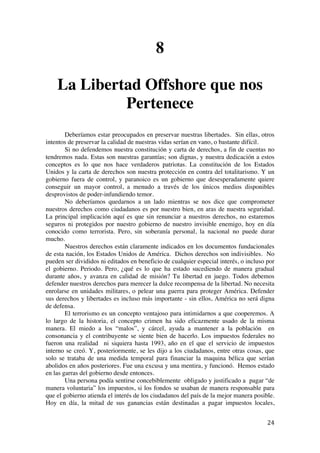  
	
  
24	
  
8
La Libertad Offshore que nos
Pertenece
Deberíamos estar preocupados en preservar nuestras libertades. Sin ellas, otros
intentos de preservar la calidad de nuestras vidas serían en vano, o bastante difícil.
Si no defendemos nuestra constitución y carta de derechos, a fin de cuentas no
tendremos nada. Estas son nuestras garantías; son dignas, y nuestra dedicación a estos
conceptos es lo que nos hace verdaderos patriotas. La constitución de los Estados
Unidos y la carta de derechos son nuestra protección en contra del totalitarismo. Y un
gobierno fuera de control, y paranoico es un gobierno que desesperadamente quiere
conseguir un mayor control, a menudo a través de los únicos medios disponibles
desprovistos de poder-infundiendo temor.
No deberíamos quedarnos a un lado mientras se nos dice que comprometer
nuestros derechos como ciudadanos es por nuestro bien, en aras de nuestra seguridad.
La principal implicación aquí es que sin renunciar a nuestros derechos, no estaremos
seguros ni protegidos por nuestro gobierno de nuestro invisible enemigo, hoy en día
conocido como terrorista. Pero, sin soberanía personal, la nacional no puede durar
mucho.
Nuestros derechos están claramente indicados en los documentos fundacionales
de esta nación, los Estados Unidos de América. Dichos derechos son indivisibles. No
pueden ser divididos ni editados en beneficio de cualquier especial interés, o incluso por
el gobierno. Periodo. Pero, ¿qué es lo que ha estado sucediendo de manera gradual
durante años, y avanza en calidad de misión? Tu libertad en juego. Todos debemos
defender nuestros derechos para merecer la dulce recompensa de la libertad. No necesita
enrolarse en unidades militares, o pelear una guerra para proteger América. Defender
sus derechos y libertades es incluso más importante - sin ellos, América no será digna
de defensa.
El terrorismo es un concepto ventajoso para intimidarnos a que cooperemos. A
lo largo de la historia, el concepto crimen ha sido eficazmente usado de la misma
manera. El miedo a los “malos”, y cárcel, ayuda a mantener a la población en
consonancia y el contribuyente se siente bien de hacerlo. Los impuestos federales no
fueron una realidad ni siquiera hasta 1993, año en el que el servicio de impuestos
interno se creó. Y, posteriormente, se les dijo a los ciudadanos, entre otras cosas, que
solo se trataba de una medida temporal para financiar la maquina bélica que serían
abolidos en años posteriores. Fue una excusa y una mentira, y funcionó. Hemos estado
en las garras del gobierno desde entonces.
Una persona podía sentirse concebiblemente obligado y justificado a pagar “de
manera voluntaria” los impuestos, si los fondos se usaban de manera responsable para
que el gobierno atienda el interés de los ciudadanos del país de la mejor manera posible.
Hoy en día, la mitad de sus ganancias están destinadas a pagar impuestos locales,
 