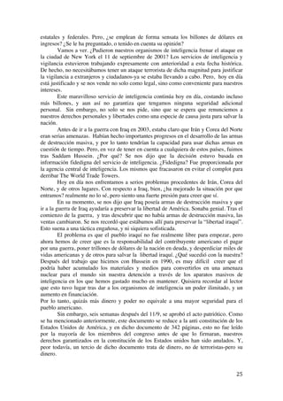  
	
  
25	
  
estatales y federales. Pero, ¿se emplean de forma sensata los billones de dólares en
ingresos? ¿Se le ha preguntado, o tenido en cuenta su opinión?
Vamos a ver. ¿Pudieron nuestros organismos de inteligencia frenar el ataque en
la ciudad de New York el 11 de septiembre de 2001? Los servicios de inteligencia y
vigilancia estuvieron trabajando expresamente con anterioridad a esta fecha histórica.
De hecho, no necesitábamos tener un ataque terrorista de dicha magnitud para justificar
la vigilancia a extranjeros y ciudadanos-ya se estaba llevando a cabo. Pero, hoy en día
está justificado y se nos vende no solo como legal, sino como conveniente para nuestros
intereses.
Este maravilloso servicio de inteligencia continúa hoy en día, costando incluso
más billones, y aun así no garantiza que tengamos ninguna seguridad adicional
personal. Sin embargo, no solo se nos pide, sino que se espera que renunciemos a
nuestros derechos personales y libertades como una especie de causa justa para salvar la
nación.
Antes de ir a la guerra con Iraq en 2003, estaba claro que Irán y Corea del Norte
eran serias amenazas. Habían hecho importantes progresos en el desarrollo de las armas
de destrucción masiva, y por lo tanto tendrían la capacidad para usar dichas armas en
cuestión de tiempo. Pero, en vez de tener en cuenta a cualquiera de estos países, fuimos
tras Saddam Hussein. ¿Por qué? Se nos dijo que la decisión estuvo basada en
información fidedigna del servicio de inteligencia. ¿Fidedigna? Fue proporcionada por
la agencia central de inteligencia. Los mismos que fracasaron en evitar el complot para
derribar The World Trade Towers.
Hoy en día nos enfrentamos a serios problemas procedentes de Irán, Corea del
Norte, y de otros lugares. Con respecto a Iraq, bien, ¿ha mejorado la situación por que
entramos? realmente no lo sé, pero siento una fuerte presión para creer que sí.
En su momento, se nos dijo que Iraq poseía armas de destrucción masiva y que
ir a la guerra de Iraq ayudaría a preservar la libertad de América. Sonaba genial. Tras el
comienzo de la guerra, y tras descubrir que no había armas de destrucción masiva, las
ventas cambiaron. Se nos recordó que estábamos allí para preservar la “libertad iraquí”.
Esto suena a una táctica engañosa, y ni siquiera sofisticada.
El problema es que el pueblo iraquí no fue realmente libre para empezar, pero
ahora hemos de creer que es la responsabilidad del contribuyente americano el pagar
por una guerra, poner trillones de dólares de la nación en deuda, y desperdiciar miles de
vidas americanas y de otros para salvar la libertad iraquí. ¿Qué sucedió con la nuestra?
Después del trabajo que hicimos con Hussein en 1990, es muy difícil creer que el
podría haber acumulado los materiales y medios para convertirlos en una amenaza
nuclear para el mundo sin nuestra detención a través de los aparatos masivos de
inteligencia en los que hemos gastado mucho en mantener. Quisiera recordar al lector
que esto tuvo lugar tras dar a los organismos de inteligencia un poder ilimitado, y un
aumento en financiación.
Por lo tanto, quizás más dinero y poder no equivale a una mayor seguridad para el
pueblo americano.
Sin embargo, seis semanas después del 11/9, se aprobó el acto patriótico. Como
se ha mencionado anteriormente, este documento se reduce a la anti constitución de los
Estados Unidos de América, y en dicho documento de 342 páginas, esto no fue leído
por la mayoría de los miembros del congreso antes de que lo firmaran, nuestros
derechos garantizados en la constitución de los Estados unidos han sido anulados. Y,
peor todavía, un tercio de dicho documento trata de dinero, no de terroristas-pero su
dinero.
 