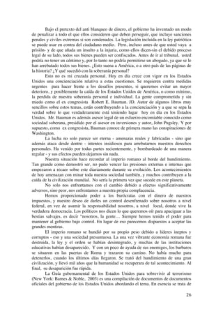  
	
  
26	
  
Bajo el pretexto del anti blanqueo de dinero, el gobierno ha inventado un modo
de penalizar a todo el que ellos consideren que deben perseguir, que incluye sanciones
penales y civiles extremas si son condenados. La legislación incluida en la ley patriótica
se puede usar en contra del ciudadano medio. Pero, incluso antes de que usted vaya a
prisión- y de que añada un insulto a la injuria, como ellos dicen-sin el debido proceso
legal de su lado, todos sus bienes pueden ser confiscados. Antes de ir al tribunal, usted
podría no tener un céntimo y, por lo tanto no podría permitirse un abogado, ya que se le
han arrebatado todos sus bienes. ¿Esto suena a América, o a otro país de las páginas de
la historia? ¿Y qué sucedió con la soberanía personal?
Esto no es mi cruzada personal. Hoy en día crece con vigor en los Estados
Unidos una concienciación relativa a estas cuestiones. Se requieren contra medidas
urgentes para hacer frente a los desafíos presentes, si queremos evitar un mayor
deterioro, y posiblemente la caída de los Estados Unidos de América, o como mínimo,
la perdida de nuestra soberanía personal e individual. La gente comprometida y sin
miedo como el ex congresista Robert E. Bauman. JD. Autor de algunos libros muy
sencillos sobre estos temas, están contribuyendo a la concienciación y a que se sepa la
verdad sobre lo que verdaderamente está teniendo lugar hoy en día en los Estados
Unidos. Mr. Bauman es además asesor legal de un esfuerzo encomiable conocido como
sociedad soberana, presidido por el asesor en inversiones y autor, John Pugsley. Y por
supuesto, como ex congresista, Bauman conoce de primera mano las conspiraciones de
Washington.
La lucha no solo parece ser eterna - amenazas reales y fabricadas - sino que
además ataca desde dentro - intentos insidiosos para arrebatarnos nuestros derechos
personales. Ha venido por todas partes recientemente, y bombardeado de una manera
regular - y sus efectos pueden dejarnos sin nada.
Nuestra situación hace recordar al imperio romano al borde del hundimiento.
Tan grande como demostró ser, no pudo vencer las presiones externas e internas que
empezaron a recaer sobre este diariamente durante su evolución. Los acontecimientos
de hoy amenazan con minar toda nuestra sociedad también, y muchos contribuyen a la
caída de la civilización mundial. No sería la primera vez que sucede en este planeta.
No solo nos enfrentamos con el cambio debido a efectos significativamente
adversos, sino peor, nos enfrentamos a nuestra propia complacencia.
Hemos proporcionado poder a los burócratas con el dinero de nuestros
impuestos, y nuestro deseo de darles un control desenfrenado sobre nosotros a nivel
federal, en vez de asumir la responsabilidad nosotros, a nivel local, donde vive la
verdadera democracia. Los políticos nos dicen lo que queremos oír para apaciguar a las
bestias salvajes, es decir “nosotros, la gente… Siempre hemos tenido el poder para
mantener al gobierno bajo control. En lugar de eso parecemos dispuestos a aceptar las
grandes mentiras.
El imperio romano se hundió por su propio peso debido a líderes ineptos y
corruptos - eso y una sociedad presuntuosa. La una vez vibrante economía romana fue
destruida, la ley y el orden se habían desintegrado, y muchas de las instituciones
educativas habían desaparecido. Y con un poco de ayuda de sus enemigos, los barbaros
se situaron en las puertas de Roma y trazaron su camino. No había mucho para
detenerlos, cuando los últimos días llegaron. Se trató del hundimiento de una gran
civilización, y llevó mil años que la humanidad se recuperara de tal acontecimiento. Al
final, su desaparición fue rápida.
La Guía gubernamental de los Estados Unidos para sobrevivir al terrorismo
(New York: Barnes & Noble, 2003) es una compilación de documentos de documentos
oficiales del gobierno de los Estados Unidos abordando el tema. En esencia se trata de
 