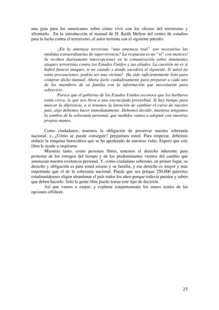  
	
  
27	
  
una guía para los americanos sobre cómo vivir con los efectos del terrorismo y
afrontarlo. En la introducción al manual de H. Keith Melton del centro de estudios
para la lucha contra el terrorismo, el autor termina con el siguiente párrafo:
¿En la amenaza terrorista “una amenaza real” son necesarias las
medidas extraordinarias de supervivencia? La respuesta es un “sí” con matices!
Se reciben diariamente intercepciones en la comunicación sobre inminentes
ataques terroristas contra los Estados Unidos y sus aliados. La cuestión no es si
habrá futuros ataques, si no cuando y donde sucederá el siguiente. Si usted no
toma precauciones, podría ser una víctima! Ha sido suficientemente listo para
comprar dicho manual. Ahora úselo cuidadosamente para preparar a cada uno
de los miembros de su familia con la información que necesitarán para
sobrevivir.
Parece que el gobierno de los Estados Unidos reconoce que los barbaros
están cerca, lo que nos lleva a una encrucijada proverbial. Si hay tiempo para
marcar la diferencia, o si tenemos la intención de cambiar el curso de nuestro
país, algo debemos hacer inmediatamente. Debemos decidir, mientras tengamos
la sombra de la soberanía personal, que medidas vamos a adoptar con nuestras
propias manos.
Como ciudadanos, tenemos la obligación de preservar nuestra soberanía
nacional, y, ¿Cómo se puede conseguir? preguntara usted. Para empezar, debemos
reducir la máquina burocrática que se ha apoderado de nuestras vidas. Espero que este
libro le ayude a inspirarse.
Mientras tanto, como personas libres, tenemos el derecho inherente para
protestar de los estragos del tiempo y de los predominantes vientos del cambio que
amenazan nuestra existencia personal. Y, como ciudadano soberano, en primer lugar, su
derecho y obligación es para usted mismo y su familia, y ese derecho es mayor y más
importante que el de la soberanía nacional. Puede que sea porque 250,000 patriotas
estadounidenses eligen abandonar el país todos los años-porque todavía pueden y saben
que deben hacerlo. Solo la gente libre puede tomar este tipo de decisión.
Así que vamos a zarpar, y explorar conjuntamente los mares azules de las
opciones offshore.
 